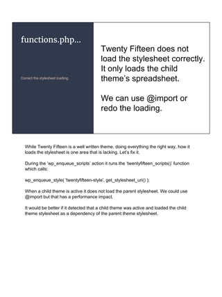functions.php...
Correct the stylesheet loading.
Twenty Fifteen does not
load the stylesheet correctly.
It only loads the child
theme’s spreadsheet.
We can use @import or
redo the loading.
While Twenty Fifteen is a well written theme, doing everything the right way, how it
loads the stylesheet is one area that is lacking. Let’s fix it.
During the ‘wp_enqueue_scripts’ action it runs the ‘twentyfifteen_scripts()’ function
which calls:
wp_enqueue_style( 'twentyfifteen-style', get_stylesheet_uri() );
When a child theme is active it does not load the parent stylesheet. We could use
@import but that has a performance impact.
It would be better if it detected that a child theme was active and loaded the child
theme stylesheet as a dependency of the parent theme stylesheet.
 