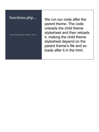 functions.php...
Correct the stylesheet loading… the fix
We run our code after the
parent theme. The code
unloads the child theme
stylesheet and then reloads
it, making the child theme
stylesheet depend on the
parent theme’s file and so
loads after it in the html.
 