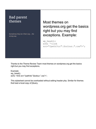 Bad parent
themes
Sometimes they do it their way … the
wrong way
Most themes on
wordpress.org get the basics
right but you may find
exceptions. Example:
wp_head();
echo '<link
src="/path/to/".$colour.".css">';
Thanks to the Theme Review Team most themes on wordpress.org get the basics
right but you may find exceptions.
Example:
wp_head();
echo ‘<link src=”/path/to/”.$colour.”.css”>’;
This stylesheet cannot be overloaded without editing header.php. Similar for themes
that load a local copy of jQuery.
 