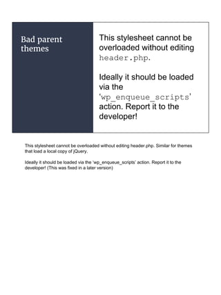 Bad parent
themes
This stylesheet cannot be
overloaded without editing
header.php.
Ideally it should be loaded
via the
‘wp_enqueue_scripts’
action. Report it to the
developer!
This stylesheet cannot be overloaded without editing header.php. Similar for themes
that load a local copy of jQuery.
Ideally it should be loaded via the ‘wp_enqueue_scripts’ action. Report it to the
developer! (This was fixed in a later version)
 