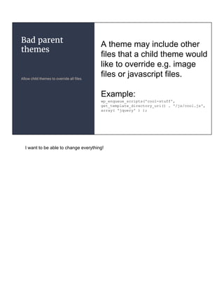 Bad parent
themes
Allow child themes to override all files.
A theme may include other
files that a child theme would
like to override e.g. image
files or javascript files.
Example:
wp_enqueue_scripts('cool-stuff',
get_template_directory_uri() . '/js/cool.js',
array( 'jquery' ) );
I want to be able to change everything!
 