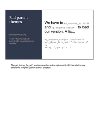 Bad parent
themes
Use get_theme_file_uri()
Twenty Fifteen hardcodes the
js/html5.js file instead of using this
technique.
We have to wp_dequeue_script()
and wp_enqueue_script() to load
our version. A fix...
wp_enqueue_scripts('cool-stuff',
get_theme_file_uri( '/js/cool.js'
),
array( 'jquery' ) );
The get_theme_file_uri() function searches in the stylesheet (child theme) directory
before the template (parent theme) directory.
 
