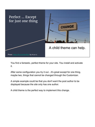 Perfect … Except
for just one thing
A child theme can help.
Photo: https://flic.kr/p/4bnRok by m.a.r.c.
You find a fantastic, perfect theme for your site. You install and activate
it.
After some configuration you try it out…it's great except for one thing,
maybe two, things that cannot be changed through the Customizer.
A simple example could be that you don't want the post author to be
displayed because the site only has one author.
A child theme is the perfect way to implement this change.
 