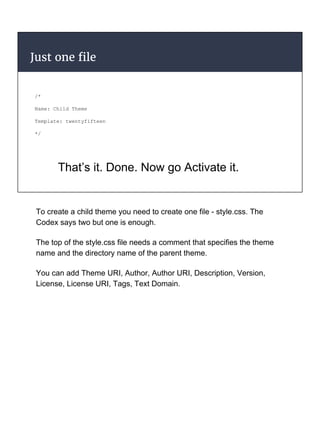 Just one file
/*
Name: Child Theme
Template: twentyfifteen
*/
That’s it. Done. Now go Activate it.
To create a child theme you need to create one file - style.css. The
Codex says two but one is enough.
The top of the style.css file needs a comment that specifies the theme
name and the directory name of the parent theme.
You can add Theme URI, Author, Author URI, Description, Version,
License, License URI, Tags, Text Domain.
 