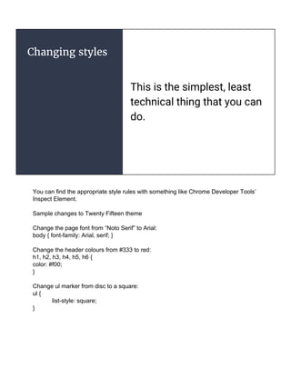 Changing styles
This is the simplest, least
technical thing that you can
do.
You can find the appropriate style rules with something like Chrome Developer Tools’
Inspect Element.
Sample changes to Twenty Fifteen theme
Change the page font from “Noto Serif” to Arial:
body { font-family: Arial, serif; }
Change the header colours from #333 to red:
h1, h2, h3, h4, h5, h6 {
color: #f00;
}
Change ul marker from disc to a square:
ul {
list-style: square;
}
 