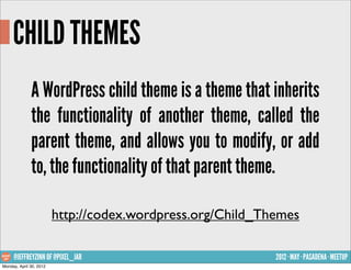 CHILD THEMES
              A WordPress child theme is a theme that inherits
              the functionality of another theme, called the
              parent theme, and allows you to modify, or add
              to, the functionality of that parent theme.

                         http://codex.wordpress.org/Child_Themes

     @JEFFREYZINN OF @PIXEL_JAR                             2012 · MAY · PASADENA · MEETUP
Monday, April 30, 2012
 