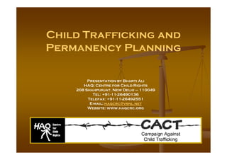 Child Trafficking and
Permanency Planning
Presentation by Bharti AliPresentation by Bharti Ali
HAQ: Centre for Child Rights
208 Shahpurjat, New Delhi – 110049
Tel: +91-11-26490136
Telefax: +91-11-26492551
E-mail: haqcrc@vsnl.net
Website: www.haqcrc.org
 