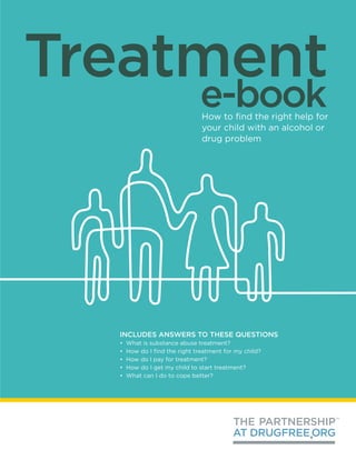Treatment
                               e-book
                                How to find the right help for
                                your child with an alcohol or
                                drug problem




  INCLUDES ANSWERS TO THESE QUESTIONS
  •   What is substance abuse treatment?
  •   How do I find the right treatment for my child?
  •   How do I pay for treatment?
  •   How do I get my child to start treatment?
  •   What can I do to cope better?
 