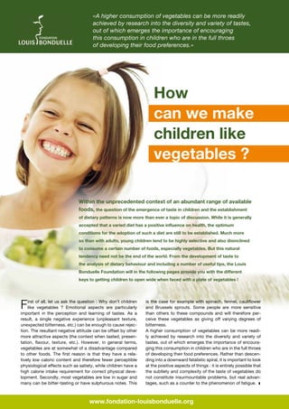 «A higher consumption of vegetables can be more readily
achieved by research into the diversity and variety of tastes,
out of which emerges the importance of encouraging
this consumption in children who are in the full throes
of developing their food preferences.»

How
can we make
children like
vegetables ?
Within the unprecedented context of an abundant range of available
foods, the question of the emergence of taste in children and the establishment
of dietary patterns is now more than ever a topic of discussion. While it is generally
accepted that a varied diet has a positive influence on health, the optimum
conditions for the adoption of such a diet are still to be established. Much more
so than with adults, young children tend to be highly selective and also disinclined
to consume a certain number of foods, especially vegetables. But this natural
tendency need not be the end of the world. From the development of taste to
the analysis of dietary behaviour and including a number of useful tips, the Louis
Bonduelle Foundation will in the following pages provide you with the different
keys to getting children to open wide when faced with a plate of vegetables !

F

irst of all, let us ask the question : Why don’t children
like vegetables  ? Emotional aspects are particularly
important in the perception and learning of tastes. As a
result, a single negative experience (unpleasant texture,
unexpected bitterness, etc.) can be enough to cause rejection. The resultant negative attitude can be offset by other
more attractive aspects (the context when tasted, presentation, flavour, texture, etc.). However, in general terms,
vegetables are at somewhat of a disadvantage compared
to other foods. The first reason is that they have a relatively low caloric content and therefore fewer perceptible
physiological effects such as satiety, while children have a
high calorie intake requirement for correct physical development. Secondly, most vegetables are low in sugar and
many can be bitter-tasting or have sulphurous notes. This

is the case for example with spinach, fennel, cauliflower
and Brussels sprouts. Some people are more sensitive
than others to these compounds and will therefore perceive these vegetables as giving off varying degrees of
bitterness.
A higher consumption of vegetables can be more readily achieved by research into the diversity and variety of
tastes, out of which emerges the importance of encouraging this consumption in children who are in the full throes
of developing their food preferences. Rather than descending into a downward fatalistic spiral, it is important to look
at the positive aspects of things : it is entirely possible that
the subtlety and complexity of the taste of vegetables do
not constitute insurmountable problems, but real advantages, such as a counter to the phenomenon of fatigue.  z

www.fondation-louisbonduelle.org

 