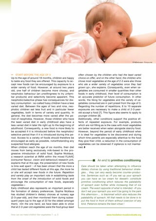 © NiDerLander - Fotolia.com

 Start before the age of 3
Up to the age of around 18 months, children are happy
to taste any food they are offered. This capacity to accept new foods can be encouraged by exposure to a
wider variety of food. However, at around two years
old, one half of children become more choosy, and
neophobic behaviour (an unwillingness to try unfamiliar products) and selectivity become apparent. This
neophobic/selective phase has consequences for dietary consumption : so-called fussy children have a less
varied diet. Between the ages of two and nine, neophobic children eat less fruit and in particular fewer
vegetables, both in terms of variety and quantity. In
general, the diet becomes more varied after the period of neophobia. However, those children who have
the least varied diet in early childhood also have a
less varied diet in later life right up to the beginning of
adulthood. Consequently, a new food is more likely to
be accepted if it is introduced before the neophobic/
selective period than if it is introduced during this period. Access to a variety of foods should therefore be
encouraged as early as possible, notwithstanding any
suspected food allergies.
When children reach the age of six months, their diet
moves from being exclusively milk-based to the progressive introduction of solid food. Sophie Nicklaus,
a research scientist at INRA within the mixed FLAVIC
(consumer flavour, vision and behaviour) research unit,
explains that at this age, the presentation of new foods
is time well spent : «It has been shown that the more a
child has tasted different foods at this age, the more he
or she will accept new foods in the future. Repetition
and variety play an important role in establishing taste
from the onset of the introduction of solid foods and
encourage the consumption of new foods, especially
vegetables.»
Early childhood also represents an important period in
the formation of dietary preferences. Sophie Nicklaus
has studied children’s dietary choices at nursery age
(2-3-year-old), and then monitored them during subsequent years (up to the age of 22 for the oldest amongst
them). «On the one hand, we have been able to show
that at 2-3-year-old vegetables were the food group least
How can we make children like vegetables ? - p. 3

often chosen by the children who had the least varied
choice on offer, and on the other hand, the children who
chose most vegetables at the age of 2-3 were also those
who ate a wider variety of vegetables once they had
grown up», she explains. Consequently, even when vegetables are consumed in smaller quantities than other
foods in early childhood, their level of consumption is
an accurate predictor of future consumption. In other
words, the liking for vegetables and the variety of vegetables consumed are in part preset from the age of 3.
Regarding the number of repetitions, 8 to 10 separate
exposures are necessary to make a child of 2-3-yearold accept a food [7]. This figure also seems to apply to
younger children [8].
Additionally, other conditions support the positive effects of repeated exposure. For example, products
which are not filling as is the case with most vegetables
are better received when eaten alongside starchy food.
However, beyond the period of early childhood when
it is ideal for vegetables to be discovered and during
which time parents are especially attentive to the food
they give their child, a reduction in the consumption of
vegetables can be observed if vigilance is not maintained. z

An end to primitive conditioning
Care should be taken when attempting to influence
dietary choices by using traditional behaviour strategies… they can very easily become counter-productive. Sentences such as «If you eat up your spinach
you can have an ice cream for dessert» constitute
primitive conditioning which reduces the palatability
of spinach even further while increasing that of ice
cream. The exact opposite of what is intended. «If you
don’t eat your spinach you won’t be going to the park
this afternoon»… is blackmail which also reduces the
palatability of spinach. All that needs to be done is to
put the food in front of them without coercion of any
kind. Patience remains the best virtue !

www.fondation-louisbonduelle.org

 