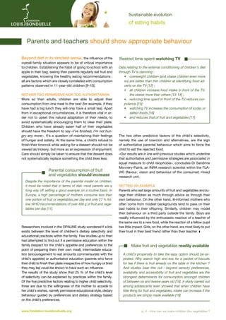 Sustainable evolution

of eating habits

	 Parents and teachers should show appropriate behaviour
Beyond diet in its strictest sense, the influence of the
overall family situation appears to be of critical importance
to children. Establishing the habit of going to school with an
apple in their bag, seeing their parents regularly eat fruit and
vegetables, knowing the healthy eating recommendations :
all are factors which are closely correlated with consumption
patterns observed in 11-year-old children [9-10].
Neither too permissive nor too authoritarian
More so than adults, children are able to adjust their
consumption from one meal to the next (for example, if they
have had a big lunch they will only have a small tea). Apart
from in exceptional circumstances, it is therefore vital in order not to upset this natural adaptation of their needs, to
avoid systematically encouraging them to clear their plate.
Children who have already eaten half of their vegetables
should have the freedom to say «I’ve finished, I’m not hungry any more». It’s a question of maintaining their feelings
of hunger and satiety. At the same time, a child’s refusal to
finish their broccoli while asking for a dessert should not be
viewed as trickery, but more as an expression of enjoyment.
Care should simply be taken to ensure that the dessert does
not systematically replace something the child likes less.

Parental consumption of fruit
and vegetables should increase
Despite the importance of the parental model on children,
it must be noted that in terms of diet, most parents are a
long way off setting a good example on a routine basis. In
Europe, a high percentage of mothers consume less than
one portion of fruit or vegetables per day and only 27 % follow WHO recommendations of over 400 g of fruit and vegetables per day [11].

Researchers involved in the OPALINE study wondered if a link
exists between the level of children’s dietary selectivity and
educational practices within the family. Few studies up to then
had attempted to find out if a permissive education within the
family (respect for the child’s appetite and preferences to the
point of preparing them their own meal), intermediate education (encouragement to eat amounts commensurate with the
child’s appetite) or authoritative education (parents who force
their child to finish their plate irrespective of how hungry or tired
they may be) could be shown to have such an influence.
The results of the study show that 25  % of the child’s level
of selectivity can be explained by practices within the family.
Of the five predictive factors relating to higher child selectivity,
three are due to the willingness of the mother to accede to
her child’s wishes, namely permissive educational style, dietary
behaviour guided by preferences and dietary strategy based
on the child’s preferences.
www.fondation-louisbonduelle.org

Restrict time spent watching TV
Data relating to the external conditioning of children’s diet
through TV is damning :
•	 overweight children (and obese children even more
so) are better than thin children at identifying food adverts on the TV [12] ;
•	  ll children increase food intake in front of the TV,
a
the obese more than others [13-14] ;
•	 reducing time spent in front of the TV reduces corpulence [15]
•	  atching TV increases the consumption of sodas or
w
salted foods [16]
•	 and reduces that of fruit and vegetables [17].

The two other predictive factors of the child’s selectivity,
namely the use of coercion and alternatives, are the sign
of authoritative parental behaviour which aims to force the
child to eat the rejected food.
«Our results are in line with previous studies which underline
that authoritative and permissive strategies are associated in
equal measure to child neophobia», concludes Dr Sandrine
Monnery-Patris, an INRA research scientist within the FLAVIC (flavour, vision and behaviour of the consumer) mixed
research unit.
Setting an example
Parents who eat large amounts of fruit and vegetables encourage their children as much through advice as through their
own behaviour. On the other hand, ill-informed mothers who
often come from modest backgrounds tend to pass on their
bad habits to their offspring. Similarly, children may model
their behaviour on a third party outside the family. Boys are
readily influenced by the enthusiastic reaction of a teacher of
the same sex to a new food, while the reaction of a fellow pupil
has little impact. Girls, on the other hand, are most likely to put
their trust in their best friend rather than their teacher. z

Make fruit and vegetables readily available
A child’s propensity to take the easy option should be exploited. Why search high and low for a packet of biscuits
for tea if there is fruit already on the table in the kitchen ?
And studies bear this out  : beyond sensory preferences,
availability and accessibility of fruit and vegetables are the
strongest determinants for consumption amongst children
of between six and twelve years old [18]. A study carried out
among adolescents even showed that when children have
little liking for fruit and vegetables, intake can increase if the
products are simply made available [19].

p. 4 - How can we make children like vegetables ?

 