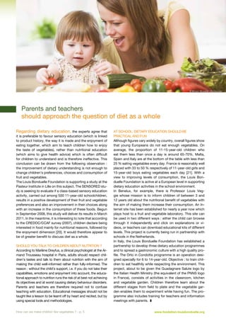 © Monkey Business - Fotolia.com

	 ­
Parents and teachers

should approach the question of diet as a whole

Regarding dietary education, the experts agree that
it is preferable to favour sensory education (which is linked
to product history, the way it is made and the enjoyment of
eating together, which aim to teach children how to enjoy
the taste of vegetables), rather than nutritional education
(which aims to give health advice) which is often difficult
for children to understand and is therefore ineffective. This
conclusion can be drawn from the following observation  :
the improvement of dietary understanding is not enough to
change children’s preferences, choices and consumption of
fruit and vegetables.
The Louis Bonduelle Foundation is supporting a study at the
Pasteur Institute in Lille on this subject. The SENSORED study is seeking to evaluate if a class-based sensory education
activity, carried out among 500 11-year-old schoolchildren,
results in a positive development of their fruit and vegetable
preferences and also an improvement in their choices along
with an increase in the consumption of these foods. Begun
in September 2008, this study will deliver its results in March
2011. In the meantime, it is interesting to note that according
to the CREDOC/CCAF survey (2007), children declare being
interested in food mainly for nutritional reasons, followed by
the enjoyment dimension [20]. It would therefore appear to
be of greater benefit to discuss diet as a whole.
Should you talk to children about nutrition ?
According to Marlène Dreyfus, a clinical psychologist at the Armand Trousseau hospital in Paris, adults should respect children’s tastes and talk to them about nutrition with the aim of
making the child well-informed rather than fully-informed. The
reason : without the child’s support, i.e. if you do not take their
capabilities, emotions and enjoyment into account, the educational approach to nutrition runs the risk of at best not achieving
its objectives and at worst causing dietary behaviour disorders.
Parents and teachers are therefore required not to confuse
teaching with education. Educational messages should not be
taught like a lesson to be learnt off by heart and recited, but by
using special tools and methodologies.
How can we make children like vegetables ? - p. 5

At school, dietary education should be
practical and fun
Although figures vary widely by country, overall figures show
that young Europeans do not eat enough vegetables. On
average, the proportion of 11-15-year-old children who
eat them less than once a day is around 65-70%. Malta,
Spain and Italy are at the bottom of the table with less than
25 % eating vegetables every day. France is reasonably well
placed with 33 to 50 % respectively of 11-year-old girls and
15-year-old boys eating vegetables each day [21]. With a
view to improving levels of consumption, the Louis Bonduelle Foundation is active at a European level in supporting
dietary education activities in the school environment.
In Benelux, for example, there is Professor Louis Veggie whose mission is to inform children of between 3 and
12 years old about the nutritional benefit of vegetables with
the aim of making them increase their consumption. An Internet site has been established for nearly a year now which
plays host to a fruit and vegetable laboratory. This site can
be used in two different ways : either the child can browse
through it independently and click on explanations or videos, or teachers can download educational kits of different
levels. This project is currently being run in partnership with
schools in the Netherlands.
In Italy, the Louis Bonduelle Foundation has established a
partnership to develop three dietary education programmes
and to spread a gastronomic culture with a high quality profile. The Orto in Condotta programme is an operation designed specially for 6 to 14-year-old. Objective : to train children to eat healthily while respecting the environment. This
project, about to be given the Guadagnare Salute logo by
the Italian Health Ministry (the equivalent of the PNNS logo
in France), consists of activities in the classroom, kitchen
and vegetable garden. Children therefore learn about the
different stages from field to plate and the vegetable garden enables them to experiment while having fun. The programme also includes training for teachers and information
meetings with parents.  z
www.fondation-louisbonduelle.org

 