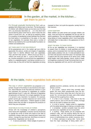 Sustainable evolution

of eating habits

In practice	

In
­ the garden, at the market, in the kitchen…
get them to join in

It’s through gradually familiarising them with vegetables that children learn to like them. The familiarisation
of children with different foods can be done over the long
term, as previously described via , or in the short term
around learning about what food is, what it looks like and
where it comes from, etc., as well as by preparing meals.
It’s a question of developing contact between the child and
the food before it is presented on the plate. In the case
of raw vegetables, for example, there exist a number of
effective tips tested by the Louis Bonduelle Foundation on
children and adolescents.
Get them used to the raw product
At the greengrocers and in the market, get your child to
appreciate the colours, smells and shapes of vegetables.
Teach them to identify different fruits and vegetables.
Then, ask them their opinion : «Which one do you fancy ?»,
«Which one would you like  ?», «Look at that broccoli...»,
etc. Another possibility is to go and pick the vegetables together in a vegetable garden. Just being involved is an important step, as they will not feel that vegetables are being

imposed on them, but quite the opposite, namely that it is
their decision.
Cook together
Older children can peel carrots and younger children can
wash, rinse and throw the vegetables into the pot with an
adult’s assistance. They can also help to put together appetising dishes of mixed vegetables which, more importantly,
will enable them to take pride in the appearance of the finished article.
Adapt the meal to their tastes
As far as raw vegetables are concerned, it is important
to present them to children in small quantities and small
pieces, and to incorporate them into food they already like :
pasta salads, potatoes, fruit, etc. It is also advisable to season them with sauces to tone them down. For example, beat
a yoghurt with two soup spoons of oil, lemon juice, a little
diced shallot, fresh herbs (parsley, chervil, chives or basil),
not forgetting a small pinch of salt. And tempt them by combining raw vegetables with fruit, and firm with tender. z

	 At the table, make vegetables look attractive
The way in which vegetables are prepared is important. As part of his thesis on neuroscience and cognition, David Morizet of the Paul Bocuse Institute in Lyon
has evaluated the portrayal of vegetables by children
aged between 8 and 11-year-old. «Mixtures of vegetables
are generally not liked and, for a single vegetable, the way
it is served is very important, he explains. For example,
grated carrots get a positive response but carrot puree
less so.» Another observation : children appear to prefer
dishes where they are able to recognise the products of
which they are composed.
Vegetables in a multitude of forms
Armed with the knowledge of children’s perceptions
when faced with vegetables, a solution can be introduced
to change the minds of those who baulk at the idea of
cauliflower cheese, leek soup, steamed green beans and
others : change the way they look. And there is no lack of
possibilities. Vegetables can be served :
•	 in savoury pancakes : these wedges of grated vewww.fondation-louisbonduelle.org

getables (zucchini, potatoes, carrots, etc.) are nearly
always a winner.
•	 as a puree  : colours which they normally reject
(green the most often) paradoxically have the tendency to amuse them when they are in the form of a
puree. Tip : to tone down the taste, add a little melted
cheese (of the Laughing Cow variety).
•	 in a flan or as a mousse  : they tend to like the
creamy texture, and to limit the fat content, fromage
frais can be used to replace the cream.
•	 in a tart or quiche  : ideally suited for vegetables
with the added advantage of making a complete meal.
•	 in omelettes  : another complete meal into which
just about any vegetable can be incorporated.
•	 in stuffing  : these dishes can be prepared with
children’s help, with the stuffing taking the role of
modelling clay. Tip : meat stuffing can be replaced by
tuna or a carbohydrate (rice, wheat, couscous, etc.).
•	 in fritters, samosas or spring rolls  : forms which
have the major advantage of being eaten with 
p. 6 - How can we make children like vegetables ?

 