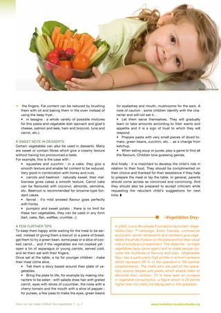 © Ilike - Fotolia.com



the fingers. Fat content can be reduced by brushing
them with oil and baking them in the oven instead of
using the deep fryer.
•	 in lasagne  : a whole variety of possible mixtures
for this pasta and vegetable dish (spinach and goat’s
cheese, salmon and leek, ham and broccoli, tuna and
carrot, etc.).

A sweet note in desserts
Certain vegetables can also be used in desserts. Many
are sweet or contain fibres which give a creamy texture
without having too pronounced a taste.
For example, this is the case with :
•	 squashes and zucchini  : in a cake, they give a
smooth texture and enable fat content to be reduced.
Very good in combination with honey and nuts.
•	 carrots and beetroot  : naturally sweet, their mellowness gives cakes a smooth texture. Carrot cake
can be flavoured with coconut, almonds, semolina,
etc. Beetroot is recommended for brownie-type fondant cakes.
•	 fennel  : it’s mild aniseed flavour goes perfectly
with honey.
•	 pumpkin and sweet potato  : there is no limit for
these two vegetables, they can be used in any form
(tart, cake, flan, waffles, crumble...).
A few further tips
To keep them happy while waiting for the meal to be served, instead of giving them a biscuit or a piece of bread,
get them to try a green bean, some peas or a slice of cooked carrot… and if the vegetables are not cooked yet  :
open a tin of asparagus or young carrots, served cold,
and let them eat with their fingers.
Once sat at the table, a tip for younger children  : make
their meal come alive.
•	 Tell them a story based around their plate of vegetables.
•	 Bring the plate to life, for example by making characters to be eaten : with salads draw hair with grated
carrot, eyes with slices of cucumber, the nose with a
cherry tomato and the mouth with a slice of pepper ;
for purees, a few peas to make the eyes, green beans
How can we make children like vegetables ? - p. 7

for eyelashes and mouth, mushrooms for the ears. A
note of caution : some children identify with the character and will not eat it…
•	 Let them serve themselves. They will gradually
learn to take amounts according to their wants and
appetite and it is a sign of trust to which they will
respond.
•	 Prepare pasta with very small pieces of diced tomato, green beans, zucchini, etc… as a change from
ketchup.
•	 When eating soup or puree, play a game to find all
the flavours. Children love guessing games.
And finally : it is important to develop the child’s role in
relation to their food. They should be complimented on
their choice and thanked for their assistance if they help
to prepare the meal or lay the table. In general, parents
should come across as convinced and convincing. And
they should also be prepared to accept criticism while
requesting the reluctant child’s suggestions for next
time. z

«Vegetables Day»
In 2005, Louis Bonduelle Foundation launched «Vegetables Day» ™ campaign. Every Tuesday, commercial
and public sector restaurants and canteens give vegetables the pride of place on the plate and not their usual
role of simple accompaniment. The objective : to make
vegetables tasty (once again) and to make people discover the multitude of flavours and uses. «Vegetables
Day» has a particularly high profile in school canteens
which represent 68  % of the operation’s 700 partner
establishments. The chefs who are part of the operation receive recipes and packs which enable them to
decorate their canteen. 73  % have seen an increase
in vegetable consumption, a figure which is 20 points
higher than for chefs not taking part in the operation.

www.fondation-louisbonduelle.org

 