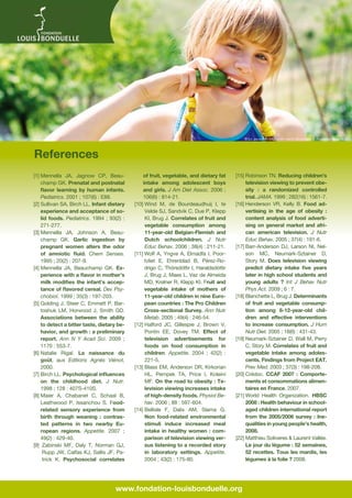 © La_balaur-Fotolia.com - photo Ouverture © Fondation Bonduelle

References
[1] Mennella JA, Jagnow CP, Beauchamp GK. Prenatal and postnatal
flavor learning by human infants.
Pediatrics. 2001 ; 107(6) : E88.
[2]  ullivan SA, Birch LL. Infant dietary
S
experience and acceptance of solid foods. Pediatrics. 1994  ; 93(2)  :
271-277.
[3] Mennella JA, Johnson A, Beauchamp GK. Garlic ingestion by
pregnant women alters the odor
of amniotic fluid. Chem Senses.
1995 ; 20(2) : 207-9.
[4] Mennella JA, Beauchamp GK. Experience with a flavor in mother’s
milk modifies the infant’s acceptance of flavored cereal. Dev Psychobiol. 1999 ; 35(3) : 197-203.
[5] Golding J, Steer C, Emmett P, Bartoshuk LM, Horwood J, Smith GD.
Associations between the ability
to detect a bitter taste, dietary behavior, and growth : a preliminary
report. Ann N Y Acad Sci. 2009  ;
1170 : 553-7.
[6]  atalie Rigal. La naissance du
N
goût, aux Editions Agnès Viénot,
2000.
[7]  irch LL. Psychological influences
B
on the childhood diet. J Nutr.
1998 ; 128 : 407S-410S.
[8] Maier A, Chabanet C, Schaal B,
Leathwood P, Issanchou S. Foodrelated sensory experience from
birth through weaning  : contrasted patterns in two nearby European regions. Appetite. 2007  ;
49(2) : 429-40.
[9]   abinski MF, Daly T, Norman GJ,
Z
Rupp JW, Calfas KJ, Sallis JF, Patrick K. Psychosocial correlates

of fruit, vegetable, and dietary fat
intake among adolescent boys
and girls. J Am Diet Assoc. 2006 ;
106(6) : 814-21.
[10]  ind M, de Bourdeaudhuij I, te
W
Velde SJ, Sandvik C, Due P, Klepp
KI, Brug J. Correlates of fruit and
vegetable consumption among
11-year-old Belgian-Flemish and
Dutch schoolchildren. J Nutr
Educ Behav. 2006 ; 38(4) : 211-21.
[11]  olf A, Yngve A, Elmadfa I, PoorW
tvliet E, Ehrenblad B, Pérez-Rodrigo C, Thórsdóttir I, Haraldsdóttir
J, Brug J, Maes L, Vaz de Almeida
MD, Krølner R, Klepp KI. Fruit and
vegetable intake of mothers of
11-year-old children in nine European countries : The Pro Children
Cross-sectional Survey. Ann Nutr
Metab. 2005 ; 49(4) : 246-54.
[12]  alford JC, Gillespie J, Brown V,
H
Pontin EE, Dovey TM. Effect of
television advertisements for
foods on food consumption in
children. Appetite. 2004  ; 42(2)  :
221-5.
[13]  lass EM, Anderson DR, Kirkorian
B
HL, Pempek TA, Price I, Koleini
MF. On the road to obesity : Television viewing increases intake
of high-density foods. Physiol Behav. 2006 ; 88 : 597-604.
[14]  ellisle F, Dalix AM, Slama G.
B
Non food-related environmental
stimuli induce increased meal
intake in healthy women  : comparison of television viewing versus listening to a recorded story
in laboratory settings. Appetite.
2004 ; 43(2) : 175-80.

[15]  obinson TN. Reducing children’s
R
television viewing to prevent obesity  : a randomized controlled
trial. JAMA. 1999 ; 282(16) : 1561-7.
[16]  enderson VR, Kelly B. Food adH
vertising in the age of obesity  :
content analysis of food advertising on general market and african american television. J Nutr
Educ Behav. 2005 ; 37(4) : 191-6.
[17]  arr-Anderson DJ, Larson NI, NelB
son MC, Neumark-Sztainer D,
Story M. Does television viewing
predict dietary intake five years
later in high school students and
young adults  ? Int J Behav Nutr
Phys Act. 2009 ; 6 : 7.
[18]  lanchette L, Brug J. Determinants
B
of fruit and vegetable consumption among 6-12-year-old children and effective interventions
to increase consumption. J Hum
Nutr Diet. 2005 ; 18(6) : 431-43.
[19]  eumark-Sztainer D, Wall M, Perry
N
C, Story M. Correlates of fruit and
vegetable intake among adolescents. Findings from Project EAT.
Prev Med. 2003 ; 37(3) : 198-208.
[20]  rédoc. CCAF 2007  : ComporteC
ments et consommations alimentaires en France, 2007.
[21]  orld Health Organization. HBSC
W
2008 : Health behaviour in schoolaged children international report
from the 2005/2006 survey  : Inequalities in young people’s health,
2008.
[22] Matthieu Soliveres  Laurent Vallée.
Le jour du légume : 52 semaines,
52 recettes. Tous les mardis, les
légumes à la folie ? 2008.

www.fondation-louisbonduelle.org

 