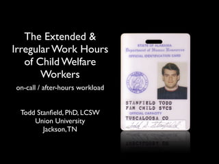 The Extended &
Irregular Work Hours
   of Child Welfare
       Workers
on-call / after-hours workload


 Todd Stanﬁeld, PhD, LCSW
     Union University
        Jackson, TN