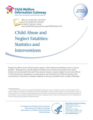 Numbers
                                                                                                                              aNd treNds




                        Take our survey! Your comments                                                                           April 2009

                          on this publication will help
                        us better meet your needs:
                        www.childwelfare.gov/pubs/surveys/CANFatalities.cfm



            Child Abuse and
            Neglect Fatalities:
            Statistics and
            Interventions


Despite the efforts of the child protection system, child maltreatment fatalities remain a serious
problem.1 Although the untimely deaths of children due to illness and accidents have been
closely monitored, deaths that result from physical assault or severe neglect can be more difficult
to track because the perpetrators, usually parents, are less likely to be forthcoming about the
circumstances. Intervention strategies targeted at solving this problem face complex challenges.




1	
   This	factsheet	provides	information	regarding	child	deaths	resulting	from	abuse	or	neglect	by	a	parent or primary caregiver.	Other	
child	homicides,	such	as	those	committed	by	acquaintances	and	strangers,	and	other	causes	of	death,	such	as	unintentional	injuries,	are	
not	discussed	here.	For	information	about	leading	causes	of	child	death,	visit	the	Centers	for	Disease	Control	and	Prevention	website	at	
http://webapp.cdc.gov/sasweb/ncipc/leadcaus10.html	Statistics	regarding	child	homicide	can	be	obtained	from	the	U.S.	Department	of	
Justice	at	www.ojp.usdoj.gov/bjs/homicide/homtrnd.htm




                                                                                                          Child Welfare Information Gateway
                                                                                                          Children’s Bureau/ACYF
                       U.S. Department of Health and Human Services                                       1250 Maryland Avenue, SW
                                                                                                          Eighth Floor
                              Administration for Children and Families
                                                                                                          Washington, DC 20024
                       Administration on Children, Youth and Families                                     703.385.7565 or 800.394.3366
                                                     Children’s Bureau                                    Email: info@childwelfare.gov
                                                                                                          www.childwelfare.gov
 