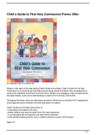Child’s Guide to First Holy Communion Promo Offer




An important day in a child’s life

Written in the spirit of the best selling Child’s Guide to the Mass, Child’s Guide to First Holy
Communion is a charming yet informative picture book aimed at children who are preparing to
receive this important sacrament for the first time. Written in an engaging, easy-to-read manner,
this book follows Justin as he attends Mass to receive his First Holy Communion.

Throughout the book, there are interactive questions (“What are you thankful for?”) designed to
encourage discussion between the child and parent or teacher.

Child’s Guide to First Holy Communion is:
–is beautifully illustrated in full color.
–shows children just what to expect from this new experience.
–is a meaningful gift from parents and other family members.
–is the perfect teaching tool for use in Catholic schools or parish CCD classes.

Ages 5-9.



                                                                                           1/2
 