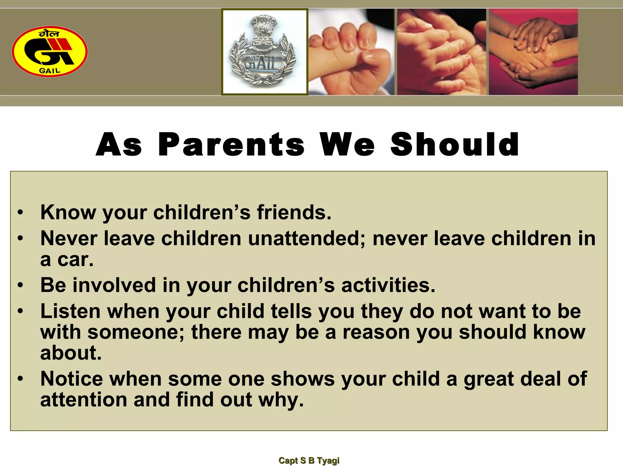 As Parents We Should Know your children’s friends. Never leave children unattended; never leave children in a car. Be involved in your children’s activities. Listen when your child tells you they do not want to be with someone; there may be a reason you should know about. Notice when some one shows your child a great deal of attention and find out why. 