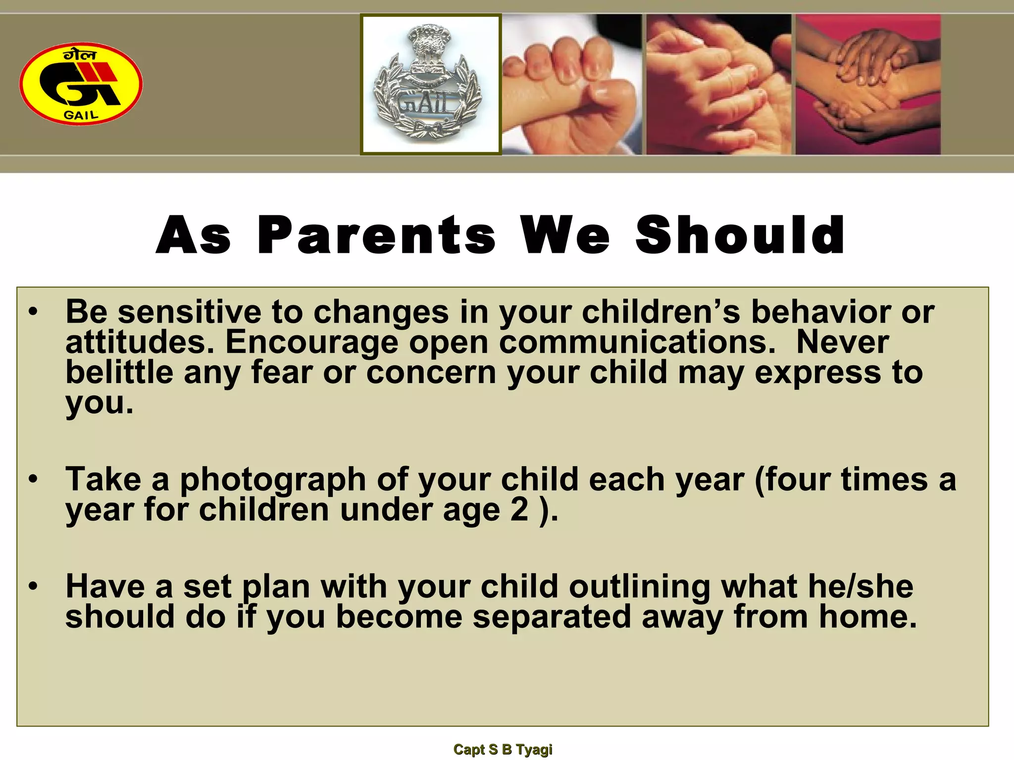 As Parents We Should Be sensitive to changes in your children’s behavior or attitudes. Encourage open communications.  Never belittle any fear or concern your child may express to you. Take a photograph of your child each year (four times a year for children under age 2 ). Have a set plan with your child outlining what he/she should do if you become separated away from home. 