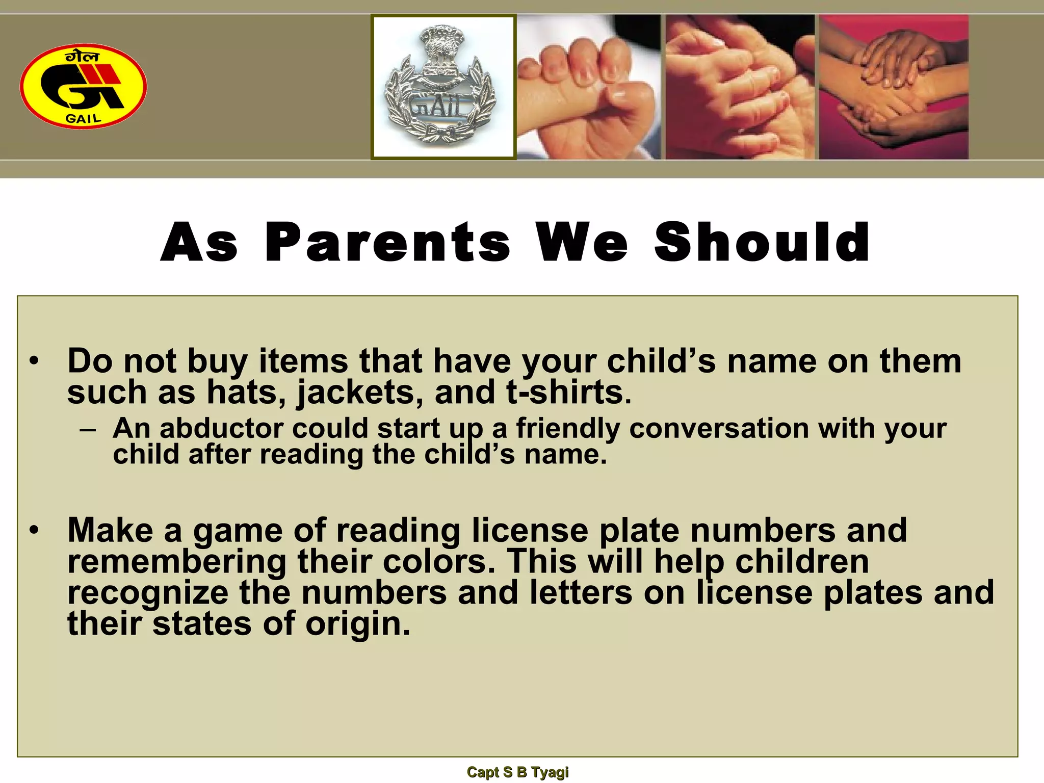As Parents We Should Do not buy items that have your child’s name on them such as hats, jackets, and t-shirts .   An abductor could start up a friendly conversation with your child after reading the child’s name. Make a game of reading license plate numbers and remembering their colors. This will help children recognize the numbers and letters on license plates and their states of origin. 