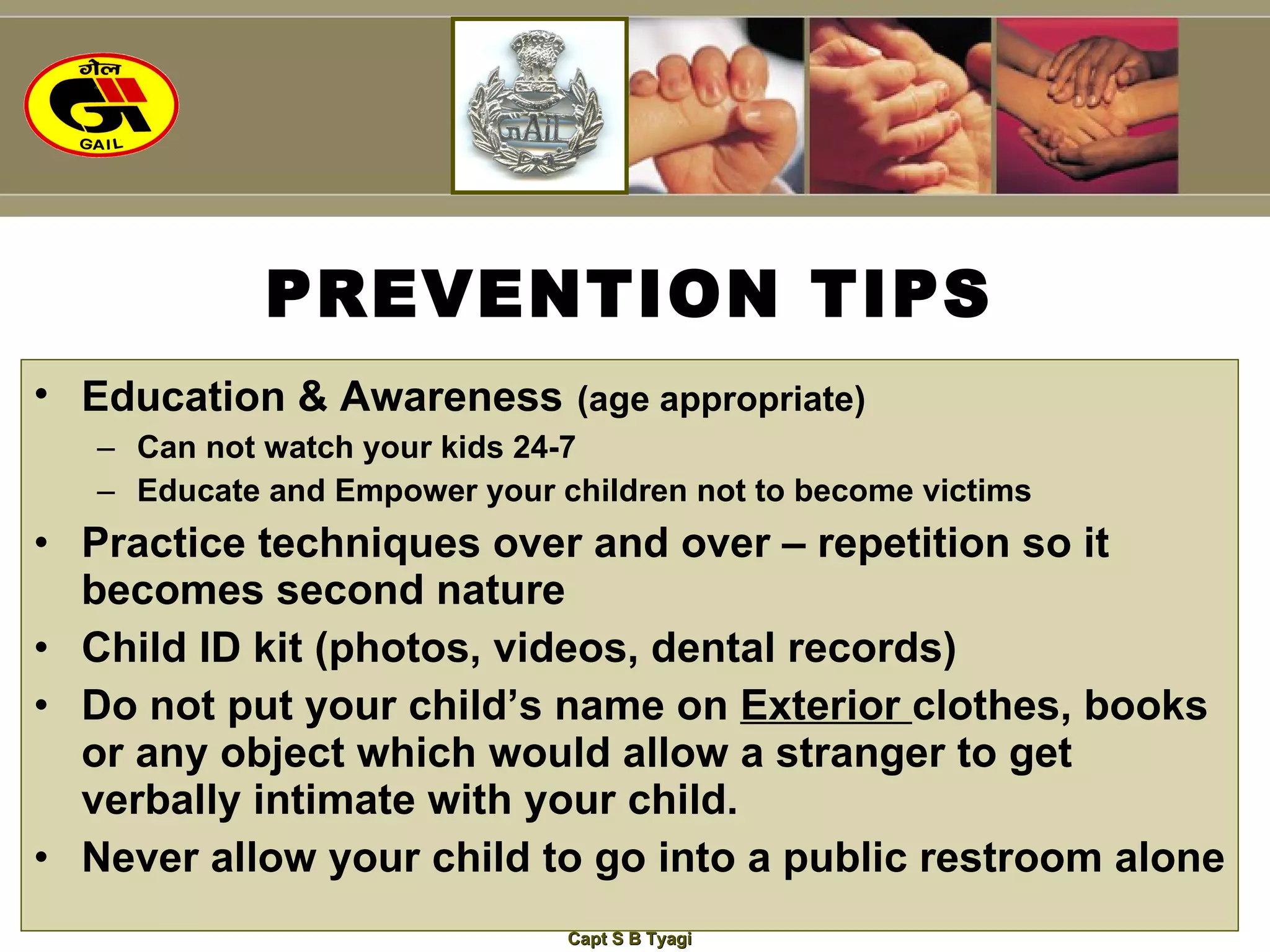 PREVENTION TIPS Education & Awareness   (age appropriate) Can not watch your kids 24-7 Educate and Empower your children not to become victims Practice techniques over and over – repetition so it becomes second nature Child ID kit (photos, videos, dental records) Do not put your child’s name on  Exterior  clothes, books or any object which would allow a stranger to get verbally intimate with your child. Never allow your child to go into a public restroom alone 