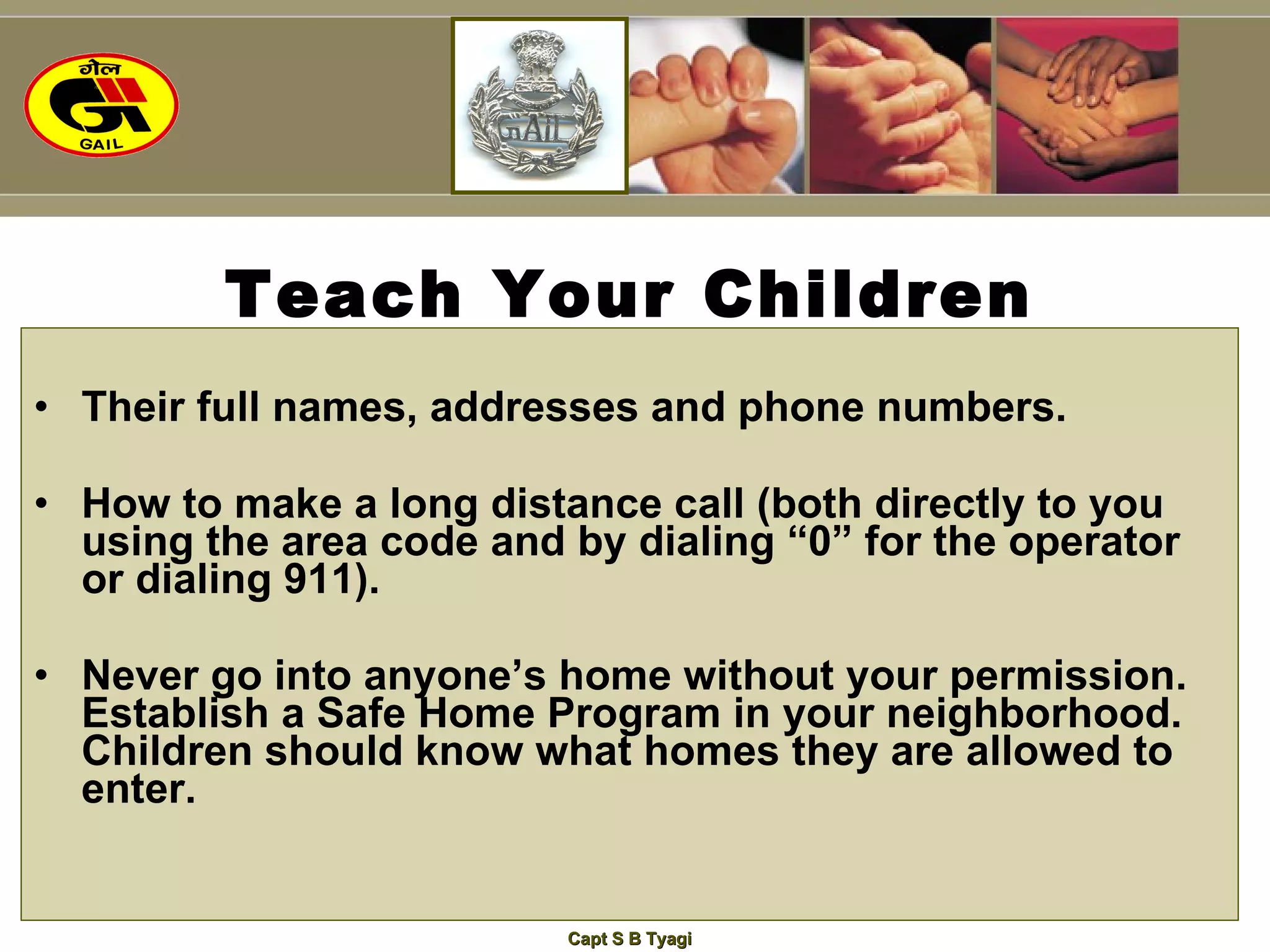 Teach Your Children Their full names, addresses and phone numbers. How to make a long distance call (both directly to you using the area code and by dialing “0” for the operator or dialing 911). Never go into anyone’s home without your permission.  Establish a Safe Home Program in your neighborhood. Children should know what homes they are allowed to enter. 