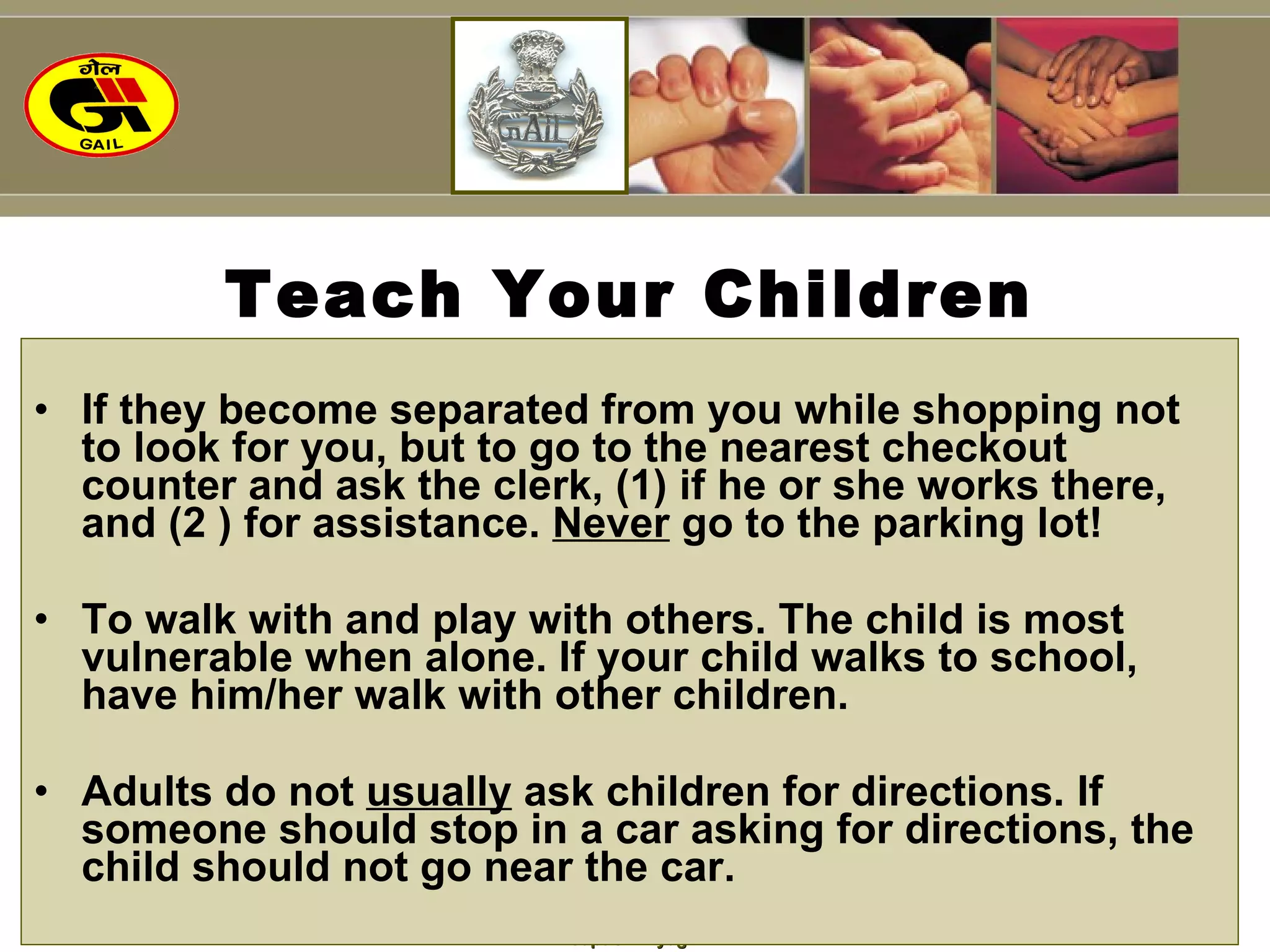 Teach Your Children If they become separated from you while shopping not to look for you, but to go to the nearest checkout counter and ask the clerk, (1) if he or she works there, and (2 ) for assistance.  Never  go to the parking lot! To walk with and play with others. The child is most vulnerable when alone. If your child walks to school, have him/her walk with other children. Adults do not  usually  ask children for directions. If someone should stop in a car asking for directions, the child should not go near the car. 