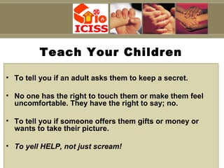 Capt S B Tyagi
Teach Your Children
• To tell you if an adult asks them to keep a secret.
• No one has the right to touch them or make them feel
uncomfortable. They have the right to say; no.
• To tell you if someone offers them gifts or money or
wants to take their picture.
• To yell HELP, not just scream!
 