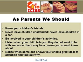 Capt S B Tyagi
As Parents We Should
• Know your children’s friends.
• Never leave children unattended; never leave children in
a car.
• Be involved in your children’s activities.
• Listen when your child tells you they do not want to be
with someone; there may be a reason you should know
about.
• Notice when some one shows your child a great deal of
attention and find out why.
 