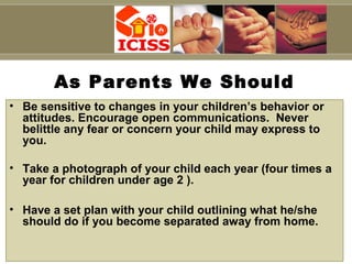 Capt S B Tyagi
As Parents We Should
• Be sensitive to changes in your children’s behavior or
attitudes. Encourage open communications. Never
belittle any fear or concern your child may express to
you.
• Take a photograph of your child each year (four times a
year for children under age 2 ).
• Have a set plan with your child outlining what he/she
should do if you become separated away from home.
 