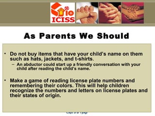 Capt S B Tyagi
As Parents We Should
• Do not buy items that have your child’s name on them
such as hats, jackets, and t-shirts.
– An abductor could start up a friendly conversation with your
child after reading the child’s name.
• Make a game of reading license plate numbers and
remembering their colors. This will help children
recognize the numbers and letters on license plates and
their states of origin.
 