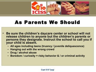 Capt S B Tyagi
As Parents We Should
• Be sure the children’s daycare center or school will not
release children to anyone but the children’s parents or
persons they designate. Instruct the school to call you if
your child is absent.
– All ages including teens (truancy / juvenile deliquescence)
– Hanging out with the wrong crowd
– Drug / alcohol abuse
– Boredom / curiosity = risky behavior & / or criminal activity
 