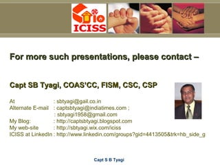 Capt S B Tyagi
For more such presentations, please contact –For more such presentations, please contact –
Capt SB Tyagi, COAS’CC, FISM, CSC, CSPCapt SB Tyagi, COAS’CC, FISM, CSC, CSP
At : sbtyagi@gail.co.in
Alternate E-mail : captsbtyagi@indiatimes.com ;
: sbtyagi1958@gmail.com
My Blog: : http://captsbtyagi.blogspot.com
My web-site : http://sbtyagi.wix.com/iciss
ICISS at LinkedIn : http://www.linkedin.com/groups?gid=4413505&trk=hb_side_g
 