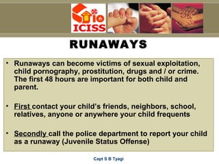 Capt S B Tyagi
RUNAWAYS
• Runaways can become victims of sexual exploitation,
child pornography, prostitution, drugs and / or crime.
The first 48 hours are important for both child and
parent.
• First contact your child’s friends, neighbors, school,
relatives, anyone or anywhere your child frequents
• Secondly call the police department to report your child
as a runaway (Juvenile Status Offense)
 