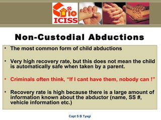 Capt S B Tyagi
Non-Custodial Abductions
• The most common form of child abductions
• Very high recovery rate, but this does not mean the child
is automatically safe when taken by a parent.
• Criminals often think, “If I cant have them, nobody can !”
• Recovery rate is high because there is a large amount of
information known about the abductor (name, SS #,
vehicle information etc.)
 