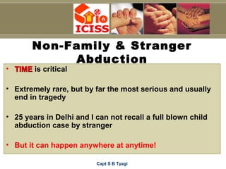 Capt S B Tyagi
Non-Family & Stranger
Abduction
• TIMETIME is critical
• Extremely rare, but by far the most serious and usually
end in tragedy
• 25 years in Delhi and I can not recall a full blown child
abduction case by stranger
• But it can happen anywhere at anytime!
 
