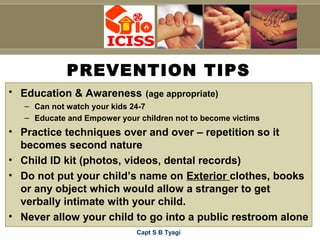 Capt S B Tyagi
PREVENTION TIPS
• Education & Awareness (age appropriate)
– Can not watch your kids 24-7
– Educate and Empower your children not to become victims
• Practice techniques over and over – repetition so it
becomes second nature
• Child ID kit (photos, videos, dental records)
• Do not put your child’s name on Exterior clothes, books
or any object which would allow a stranger to get
verbally intimate with your child.
• Never allow your child to go into a public restroom alone
 