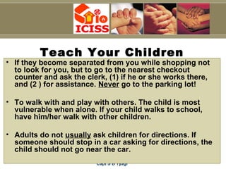 Capt S B Tyagi
Teach Your Children
• If they become separated from you while shopping not
to look for you, but to go to the nearest checkout
counter and ask the clerk, (1) if he or she works there,
and (2 ) for assistance. Never go to the parking lot!
• To walk with and play with others. The child is most
vulnerable when alone. If your child walks to school,
have him/her walk with other children.
• Adults do not usually ask children for directions. If
someone should stop in a car asking for directions, the
child should not go near the car.
 