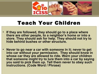 Capt S B Tyagi
Teach Your Children
• If they are followed, they should go to a place where
there are other people, to a neighbor’s home or into a
store. They should ask for help. They should not try to
hide behind bushes or other structure.
• Never to go near a car with someone in it; never to get
into car without your permission. They should know in
whose car they are allowed to ride. Warn your children
that someone might try to lure them into a car by saying
you said to pick them up. Tell them never to obey such
instructions. (Code Word / Phrase)
 