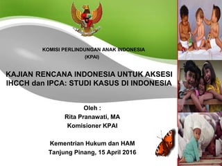Oleh :
Rita Pranawati, MA
Komisioner KPAI
Kementrian Hukum dan HAM
Tanjung Pinang, 15 April 2016
KOMISI PERLINDUNGAN ANAK INDONESIA
(KPAI)
KAJIAN RENCANA INDONESIA UNTUK AKSESI
IHCCH dan IPCA: STUDI KASUS DI INDONESIA
 