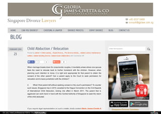 BLOG
9 2
FEBRUARY 2014
23
Child Abduction / Relocation
Posted by admin in Child custody_, Expat Divorce_, Pre divorce articles_, related custory maintenance
welfare, related deciding divorce, related expat collaborative with Comments Off
When marriage breaks down for cross-border couples, it inevitably arises where one spouse
feels the need to relocate back to his/her homeland with the children. However, when
planning such intention to move, it is right and appropriate for that parent to obtain the
consent of the other parent? Can a parent apply to the Court to seek permission for
relocation and to leave jurisdiction with the children?
2. What if that parent left without seeking consent or the court’s permission? To counter
such issues, Singapore has in 2010, acceded to the Hague Convention on the Civil Aspects
of International Child Abduction, kicking into effect in March 2011. The parent that is
aggrieved can work hand in hand with the Central Authority of Singapore to seek the return
of the child abducted.
If you require legal representation on such a matter, kindly contact Gloria James-Civetta &
1
Like
Like
Enter the keyword...
HOME CAN YOU DIVORCE? CHOOSING A LAWYER DIVORCE PROCESS EXPAT DIVORCE BLOG CONTACT US
Do you need professional PDFs? Try PDFmyURL!
 