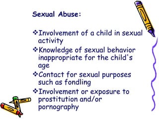 Sexual Abuse: Involvement of a child in sexual activity  Knowledge of sexual behavior inappropriate for the child's age  Contact for sexual purposes such as fondling  Involvement or exposure to prostitution and/or pornography  