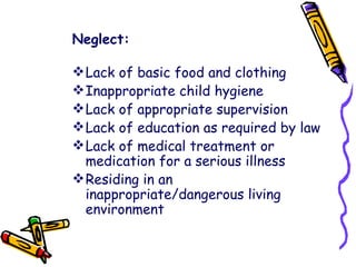 Neglect: Lack of basic food and clothing  Inappropriate child hygiene  Lack of appropriate supervision  Lack of education as required by law  Lack of medical treatment or medication for a serious illness  Residing in an inappropriate/dangerous living environment  