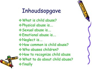 Inhoudsopgave What  is  child   abuse ? Physical   abuse  is…. Sexual   abuse  is…. Emotional   abuse  is…. Neglect  is…. How   common  is  child   abuse ? Who   abuses   children ? How   to   recognize   child   abuse What   to  do  about   child   abuse ? finally 