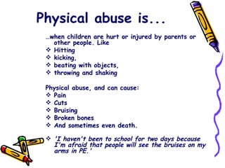 Physical abuse is... … when children are hurt or injured by parents or other people. Like Hitting kicking,  beating with objects, throwing and shaking Physical abuse, and can cause: Pain Cuts Bruising Broken bones And sometimes even death.  'I haven't been to school for two days because I'm afraid that people will see the bruises on my arms in PE.' 