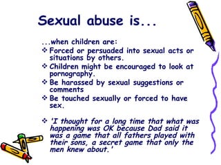 Sexual abuse is...   ...when children are: Forced or persuaded into sexual acts or situations by others. Children might be encouraged to look at pornography. Be harassed by sexual suggestions or comments Be touched sexually or forced to have sex.  'I thought for a long time that what was happening was OK because Dad said it was a game that all fathers played with their sons, a secret game that only the men knew about.' 