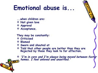 Emotional abuse is... ...when children are: Not given love Approval Acceptance. They may be constantly: Criticised Blamed Sworn and shouted at Told that other people are better than they are Rejected by those they look to for affection.  'I'm in care and I'm always being moved between foster homes. I feel unloved and unsettled.' 