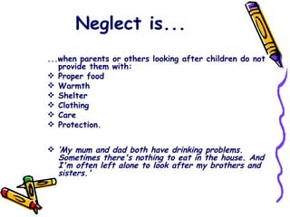 Neglect is... ...when parents or others looking after children do not provide them with: Proper food Warmth Shelter Clothing Care Protection.  ‘ My mum and dad both have drinking problems. Sometimes there's nothing to eat in the house. And I'm often left alone to look after my brothers and sisters.'  