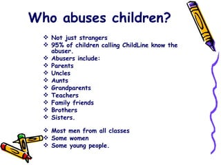 Who abuses children? Not just strangers 95% of children calling ChildLine know the abuser. Abusers include: Parents Uncles Aunts Grandparents Teachers Family friends Brothers Sisters.  Most men from all classes Some women Some young people.  